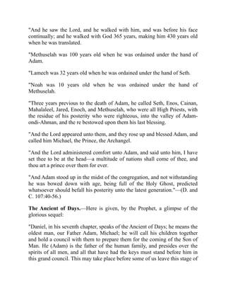 "And he saw the Lord, and he walked with him, and was before his face
continually; and he walked with God 365 years, making him 430 years old
when he was translated.
"Methuselah was 100 years old when he was ordained under the hand of
Adam.
"Lamech was 32 years old when he was ordained under the hand of Seth.
"Noah was 10 years old when he was ordained under the hand of
Methuselah.
"Three years previous to the death of Adam, he called Seth, Enos, Cainan,
Mahalaleel, Jared, Enoch, and Methuselah, who were all High Priests, with
the residue of his posterity who were righteous, into the valley of Adam-
ondi-Ahman, and the re bestowed upon them his last blessing.
"And the Lord appeared unto them, and they rose up and blessed Adam, and
called him Michael, the Prince, the Archangel.
"And the Lord administered comfort unto Adam, and said unto him, I have
set thee to be at the head—a multitude of nations shall come of thee, and
thou art a prince over them for ever.
"And Adam stood up in the midst of the congregation, and not withstanding
he was bowed down with age, being full of the Holy Ghost, predicted
whatsoever should befall his posterity unto the latest generation."—(D. and
C. 107:40-56.)
The Ancient of Days.—Here is given, by the Prophet, a glimpse of the
glorious sequel:
"Daniel, in his seventh chapter, speaks of the Ancient of Days; he means the
oldest man, our Father Adam, Michael; he will call his children together
and hold a council with them to prepare them for the coming of the Son of
Man. He (Adam) is the father of the human family, and presides over the
spirits of all men, and all that have had the keys must stand before him in
this grand council. This may take place before some of us leave this stage of
 
