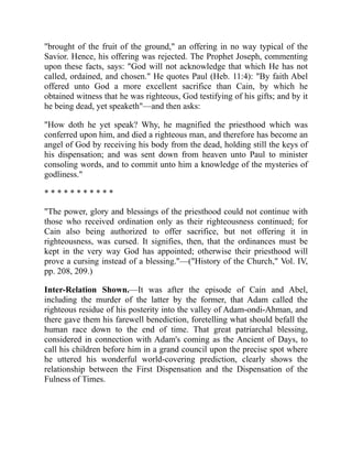 "brought of the fruit of the ground," an offering in no way typical of the
Savior. Hence, his offering was rejected. The Prophet Joseph, commenting
upon these facts, says: "God will not acknowledge that which He has not
called, ordained, and chosen." He quotes Paul (Heb. 11:4): "By faith Abel
offered unto God a more excellent sacrifice than Cain, by which he
obtained witness that he was righteous, God testifying of his gifts; and by it
he being dead, yet speaketh"—and then asks:
"How doth he yet speak? Why, he magnified the priesthood which was
conferred upon him, and died a righteous man, and therefore has become an
angel of God by receiving his body from the dead, holding still the keys of
his dispensation; and was sent down from heaven unto Paul to minister
consoling words, and to commit unto him a knowledge of the mysteries of
godliness."
* * * * * * * * * * *
"The power, glory and blessings of the priesthood could not continue with
those who received ordination only as their righteousness continued; for
Cain also being authorized to offer sacrifice, but not offering it in
righteousness, was cursed. It signifies, then, that the ordinances must be
kept in the very way God has appointed; otherwise their priesthood will
prove a cursing instead of a blessing."—("History of the Church," Vol. IV,
pp. 208, 209.)
Inter-Relation Shown.—It was after the episode of Cain and Abel,
including the murder of the latter by the former, that Adam called the
righteous residue of his posterity into the valley of Adam-ondi-Ahman, and
there gave them his farewell benediction, foretelling what should befall the
human race down to the end of time. That great patriarchal blessing,
considered in connection with Adam's coming as the Ancient of Days, to
call his children before him in a grand council upon the precise spot where
he uttered his wonderful world-covering prediction, clearly shows the
relationship between the First Dispensation and the Dispensation of the
Fulness of Times.
 