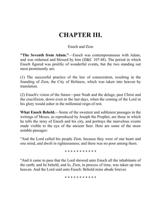 CHAPTER III.
Enoch and Zion
"The Seventh from Adam."—Enoch was contemporaneous with Adam,
and was ordained and blessed by him (D&C 107:48). The period in which
Enoch figured was prolific of wonderful events, but the two standing out
most prominently are:
(1) The successful practice of the law of consecration, resulting in the
founding of Zion, the City of Holiness, which was taken into heaven by
translation.
(2) Enoch's vision of the future—past Noah and the deluge, past Christ and
the crucifixion, down even to the last days, when the coming of the Lord in
his glory would usher in the millennial reign of rest.
What Enoch Beheld.—Some of the sweetest and sublimest passages in the
writings of Moses, as reproduced by Joseph the Prophet, are those in which
he tells the story of Enoch and his city, and portrays the marvelous events
made visible to the eye of the ancient Seer. Here are some of the more
notable passages:
"And the Lord called his people Zion, because they were of one heart and
one mind, and dwelt in righteousness; and there was no poor among them.
* * * * * * * * * * *
"And it came to pass that the Lord showed unto Enoch all the inhabitants of
the earth; and he beheld, and lo, Zion, in process of time, was taken up into
heaven. And the Lord said unto Enoch: Behold mine abode forever.
* * * * * * * * * * *
 