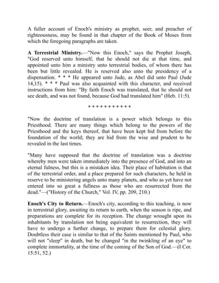 A fuller account of Enoch's ministry as prophet, seer, and preacher of
righteousness, may be found in that chapter of the Book of Moses from
which the foregoing paragraphs are taken.
A Terrestrial Ministry.—"Now this Enoch," says the Prophet Joseph,
"God reserved unto himself, that he should not die at that time, and
appointed unto him a ministry unto terrestrial bodies, of whom there has
been but little revealed. He is reserved also unto the presidency of a
dispensation. * * * He appeared unto Jude, as Abel did unto Paul (Jude
14,15). * * * Paul was also acquainted with this character, and received
instructions from him: "By faith Enoch was translated, that he should not
see death, and was not found, because God had translated him" (Heb. 11:5).
* * * * * * * * * * *
"Now the doctrine of translation is a power which belongs to this
Priesthood. There are many things which belong to the powers of the
Priesthood and the keys thereof, that have been kept hid from before the
foundation of the world; they are hid from the wise and prudent to be
revealed in the last times.
"Many have supposed that the doctrine of translation was a doctrine
whereby men were taken immediately into the presence of God, and into an
eternal fulness, but this is a mistaken idea. Their place of habitation is that
of the terrestrial order, and a place prepared for such characters, he held in
reserve to be ministering angels unto many planets, and who as yet have not
entered into so great a fullness as those who are resurrected from the
dead."—("History of the Church," Vol. IV, pp. 209, 210.)
Enoch's City to Return.—Enoch's city, according to this teaching, is now
in terrestrial glory, awaiting its return to earth, when the season is ripe, and
preparations are complete for its reception. The change wrought upon its
inhabitants by translation not being equivalent to resurrection, they will
have to undergo a further change, to prepare them for celestial glory.
Doubtless their case is similar to that of the Saints mentioned by Paul, who
will not "sleep" in death, but be changed "in the twinkling of an eye" to
complete immortality, at the time of the coming of the Son of God.—(I Cor.
15:51, 52.)
 