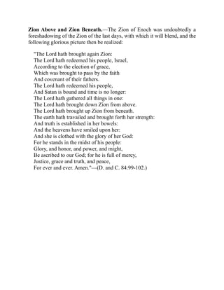 Zion Above and Zion Beneath.—The Zion of Enoch was undoubtedly a
foreshadowing of the Zion of the last days, with which it will blend, and the
following glorious picture then be realized:
"The Lord hath brought again Zion:
The Lord hath redeemed his people, Israel,
According to the election of grace,
Which was brought to pass by the faith
And covenant of their fathers.
The Lord hath redeemed his people,
And Satan is bound and time is no longer:
The Lord hath gathered all things in one:
The Lord hath brought down Zion from above.
The Lord hath brought up Zion from beneath.
The earth hath travailed and brought forth her strength:
And truth is established in her bowels:
And the heavens have smiled upon her:
And she is clothed with the glory of her God:
For he stands in the midst of his people:
Glory, and honor, and power, and might,
Be ascribed to our God; for he is full of mercy,
Justice, grace and truth, and peace,
For ever and ever. Amen."—(D. and C. 84:99-102.)
 