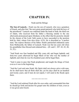 CHAPTER IV.
Noah and the Deluge
The Son of Lamech.—Noah was the son of Lamech, who was a grandson
of Enoch, and after him "the next great grand patriarch who held the keys of
the priesthood." Lamech was ordained under the hand of Seth, the third son
of Adam, who received from his father a blessing similar to the one
afterwards pronounced upon Abraham, to the effect that his posterity should
be the chosen of the Lord. Seth seems to have succeeded to the position
held by Abel, whom Cain slew (Gen. 4:25). He is described as "a perfect
man," the express likeness of his father. Noah's patriarchal ordination came
from Methuselah, the father of Lamech. Noah was but ten years old when
his grandfather thus blessed and ordained him.—(D. and C. 107: 42, 43, 48,
51, 52.)
"And Noah was four hundred and fifty years old, and begat Japheth; and
forty-two years afterward he begat Shem of her who was the mother of
Japheth; and when he was five hundred years old he begat Ham.
"And it came to pass that Noah prophesied, and taught the things of God,
even as it was in the beginning.
"And the Lord said unto Noah: My Spirit shall not always strive with man,
for he shall know that all flesh shall die; yet his days shall be an hundred
and twenty years; and if men do not repent, I will send in the floods upon
them.
* * * * * * * * * * *
"And the Lord ordained Noah after his own order, and commanded him that
he should go forth and declare his gospel unto the children of men, even as
it was given unto Enoch.
 