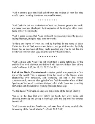 "And it came to pass that Noah called upon the children of men that they
should repent, but they hearkened not unto his words;
* * * * * * * * * * *
"And God saw that the wickedness of men had become great in the earth;
and every man was lifted up in the imagination of the thoughts of his heart,
being only evil continually.
"And it came to pass that Noah continued his preaching unto the people,
saying: Hearken, and give heed unto my words;
"Believe and repent of your sins and be baptized in the name of Jesus
Christ, the Son of God, even as our fathers, and ye shall receive the Holy
Ghost, that ye may have all things made manifest; and if ye do not this, the
floods will come in upon you; nevertheless they hearkened not.
* * * * * * * * * * *
"And God said unto Noah: The end of all flesh is come before me, for the
earth is filled with violence, and behold I will destroy all flesh from off the
earth."—(Moses 8:12, 16, 17, 19, 20, 22-24, 30.)
End of the World Foreshadowed.—Noah's period was prophetic of the
end of the world. This is apparent from the words of the Savior, when
prophesying over Jerusalem, and foretelling the end of the Jewish
commonwealth, an event also typical of the final destruction of the wicked.
Speaking of the social conditions that prevailed while Noah was preaching
the Gospel and delivering his warning message, Jesus said:
"As the days of Noe were, so shall also the coming of the Son of Man be.
"For as in the days that were before the flood, they were eating and
drinking, marrying and giving in marriage, until the day that Noe entered
into the ark.
"And knew not until the flood came, and took them all away; so shall also
the coming of the Son of Man be."—(Matt. 24:3 7-39.)
 
