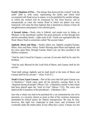 Earth's Baptism of Fire.—The deluge that destroyed the wicked "with the
earth" (that is, with water, representing the earth) and which God
covenanted with Noah never to repeat, is to be paralleled by another deluge,
in which the wicked will be consumed by fire from heaven; and as
unexpectedly as came the watery flood in which our planet was once
immersed, will come the fiery baptism that is destined to cleanse it from all
unrighteousness and prepare it for celestial glory.
A Second Adam.—Noah, who is Gabriel, and stands next to Adam, or
Michael, in the priesthood, typifies the great patriarch, in that through him
and his immediate family—eight souls in all—Earth was repeopled after the
flood. Hence Noah is sometimes called "the second Adam."
Japheth, Shem and Ham.—Noah's eldest son, Japheth, peopled Europe;
Shem, Asia; and Ham, Africa. Noah's blessing upon Shem and Japheth, and
his curse upon Ham, through Canaan, Ham's son, are thus recorded in the
Hebrew scriptures:
"And he said, Cursed be Canaan; a servant of servants shall he be unto his
brethren.
"And he said, Blessed be the Lord God of Shem; and Canaan shall be his
servant.
"God shall enlarge Japheth, and he shall dwell in the tents of Shem; and
Canaan shall be his servant."—(Gen. 9:25-27.)
Noah's Curse Upon Canaan.—Part of the curse that fell upon Canaan was
"a blackness," which came upon all his posterity, causing them to be
"despised among all people" (Moses 7:8)—a blackness similar to that which
had been placed upon the "seed of Cain" (Moses 7:22). The curse also
deprived the Canaanites of the priesthood.—(Abraham 1:26.)
Just why a whole race had to be punished for a sin committed by one of its
ancestors, is a mystery almost as great as that of the vicarious atonement,
demanded by eternal justice for Adam's transgression. We may be sure,
however, that right was vindicated in both cases, and revelation will
eventually make the matter plain. Every effect has a cause. Canaan was not
 