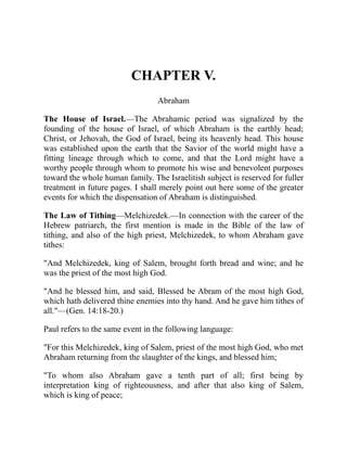 CHAPTER V.
Abraham
The House of Israel.—The Abrahamic period was signalized by the
founding of the house of Israel, of which Abraham is the earthly head;
Christ, or Jehovah, the God of Israel, being its heavenly head. This house
was established upon the earth that the Savior of the world might have a
fitting lineage through which to come, and that the Lord might have a
worthy people through whom to promote his wise and benevolent purposes
toward the whole human family. The Israelitish subject is reserved for fuller
treatment in future pages. I shall merely point out here some of the greater
events for which the dispensation of Abraham is distinguished.
The Law of Tithing—Melchizedek.—In connection with the career of the
Hebrew patriarch, the first mention is made in the Bible of the law of
tithing, and also of the high priest, Melchizedek, to whom Abraham gave
tithes:
"And Melchizedek, king of Salem, brought forth bread and wine; and he
was the priest of the most high God.
"And he blessed him, and said, Blessed be Abram of the most high God,
which hath delivered thine enemies into thy hand. And he gave him tithes of
all."—(Gen. 14:18-20.)
Paul refers to the same event in the following language:
"For this Melchizedek, king of Salem, priest of the most high God, who met
Abraham returning from the slaughter of the kings, and blessed him;
"To whom also Abraham gave a tenth part of all; first being by
interpretation king of righteousness, and after that also king of Salem,
which is king of peace;
 