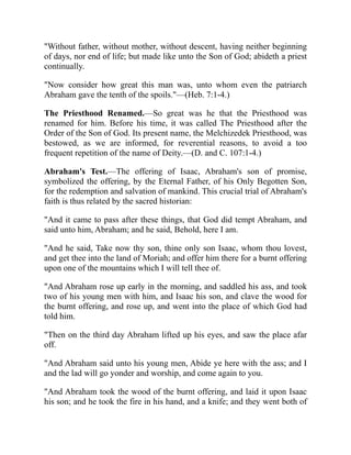 "Without father, without mother, without descent, having neither beginning
of days, nor end of life; but made like unto the Son of God; abideth a priest
continually.
"Now consider how great this man was, unto whom even the patriarch
Abraham gave the tenth of the spoils."—(Heb. 7:1-4.)
The Priesthood Renamed.—So great was he that the Priesthood was
renamed for him. Before his time, it was called The Priesthood after the
Order of the Son of God. Its present name, the Melchizedek Priesthood, was
bestowed, as we are informed, for reverential reasons, to avoid a too
frequent repetition of the name of Deity.—(D. and C. 107:1-4.)
Abraham's Test.—The offering of Isaac, Abraham's son of promise,
symbolized the offering, by the Eternal Father, of his Only Begotten Son,
for the redemption and salvation of mankind. This crucial trial of Abraham's
faith is thus related by the sacred historian:
"And it came to pass after these things, that God did tempt Abraham, and
said unto him, Abraham; and he said, Behold, here I am.
"And he said, Take now thy son, thine only son Isaac, whom thou lovest,
and get thee into the land of Moriah; and offer him there for a burnt offering
upon one of the mountains which I will tell thee of.
"And Abraham rose up early in the morning, and saddled his ass, and took
two of his young men with him, and Isaac his son, and clave the wood for
the burnt offering, and rose up, and went into the place of which God had
told him.
"Then on the third day Abraham lifted up his eyes, and saw the place afar
off.
"And Abraham said unto his young men, Abide ye here with the ass; and I
and the lad will go yonder and worship, and come again to you.
"And Abraham took the wood of the burnt offering, and laid it upon Isaac
his son; and he took the fire in his hand, and a knife; and they went both of
 