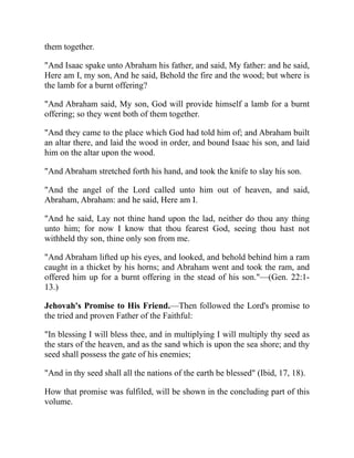 them together.
"And Isaac spake unto Abraham his father, and said, My father: and he said,
Here am I, my son, And he said, Behold the fire and the wood; but where is
the lamb for a burnt offering?
"And Abraham said, My son, God will provide himself a lamb for a burnt
offering; so they went both of them together.
"And they came to the place which God had told him of; and Abraham built
an altar there, and laid the wood in order, and bound Isaac his son, and laid
him on the altar upon the wood.
"And Abraham stretched forth his hand, and took the knife to slay his son.
"And the angel of the Lord called unto him out of heaven, and said,
Abraham, Abraham: and he said, Here am I.
"And he said, Lay not thine hand upon the lad, neither do thou any thing
unto him; for now I know that thou fearest God, seeing thou hast not
withheld thy son, thine only son from me.
"And Abraham lifted up his eyes, and looked, and behold behind him a ram
caught in a thicket by his horns; and Abraham went and took the ram, and
offered him up for a burnt offering in the stead of his son."—(Gen. 22:1-
13.)
Jehovah's Promise to His Friend.—Then followed the Lord's promise to
the tried and proven Father of the Faithful:
"In blessing I will bless thee, and in multiplying I will multiply thy seed as
the stars of the heaven, and as the sand which is upon the sea shore; and thy
seed shall possess the gate of his enemies;
"And in thy seed shall all the nations of the earth be blessed" (Ibid, 17, 18).
How that promise was fulfiled, will be shown in the concluding part of this
volume.
 