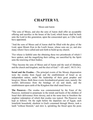 CHAPTER VI.
Moses and Aaron
"The sons of Moses, and also the sons of Aaron shall offer an acceptable
offering and sacrifice in the house of the Lord, which house shall be built
unto the Lord in this generation, upon the consecrated spot, as I [the Lord]
have appointed;
"And the sons of Moses and of Aaron shall be filled with the glory of the
Lord, upon Mount Zion in the Lord's house, whose sons are ye; and also
many whom I have called and sent forth to build up my church;
"For whoso is faithful unto the obtaining these two priesthoods of which I
have spoken, and the magnifying their calling, are sanctified by the Spirit
unto the renewing of their bodies;
"They become the sons of Moses and of Aaron and the seed of Abraham,
and the church and kingdom, and the elect of God."—(D. and C. 84:31-34.)
Israel and the Exodus.—The principal events of the Mosaic dispensation
were the exodus from Egypt and the establishment of Israel as an
independent nation, under the leadership of their great prophet and
lawgiver, Moses. Both these events foreshadowed greater ones, namely: the
world's deliverance from the bondage of sin and death, and the
establishment upon earth of the Kingdom that shall stand forever.
The Passover.—The exodus was commemorated by the Feast of the
Passover, instituted to perpetuate in the minds and hearts of the children of
Israel their deliverance from slavery, and at the same time to foreshow the
mightier redemption of which that exodus was typical. The Passover was
kept as follows: On the night before the departure out of Egypt, each
Israelitish household, obedient to God's command through Moses, took a
lamb "without blemish," and slew it, sprinkling the blood upon the posts
 