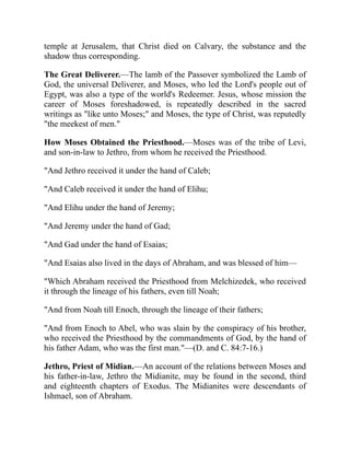 temple at Jerusalem, that Christ died on Calvary, the substance and the
shadow thus corresponding.
The Great Deliverer.—The lamb of the Passover symbolized the Lamb of
God, the universal Deliverer, and Moses, who led the Lord's people out of
Egypt, was also a type of the world's Redeemer. Jesus, whose mission the
career of Moses foreshadowed, is repeatedly described in the sacred
writings as "like unto Moses;" and Moses, the type of Christ, was reputedly
"the meekest of men."
How Moses Obtained the Priesthood.—Moses was of the tribe of Levi,
and son-in-law to Jethro, from whom he received the Priesthood.
"And Jethro received it under the hand of Caleb;
"And Caleb received it under the hand of Elihu;
"And Elihu under the hand of Jeremy;
"And Jeremy under the hand of Gad;
"And Gad under the hand of Esaias;
"And Esaias also lived in the days of Abraham, and was blessed of him—
"Which Abraham received the Priesthood from Melchizedek, who received
it through the lineage of his fathers, even till Noah;
"And from Noah till Enoch, through the lineage of their fathers;
"And from Enoch to Abel, who was slain by the conspiracy of his brother,
who received the Priesthood by the commandments of God, by the hand of
his father Adam, who was the first man."—(D. and C. 84:7-16.)
Jethro, Priest of Midian.—An account of the relations between Moses and
his father-in-law, Jethro the Midianite, may be found in the second, third
and eighteenth chapters of Exodus. The Midianites were descendants of
Ishmael, son of Abraham.
 