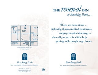 THE     renewal Park…                   INN




                                                                                                                t
                                                                                                                       at Brooking

 Faust Park
                                                                                                                    There are those times …
 5 min.                                                                              Ladue

                                                                                                            following illness, medical treatments,
                                                                                     5 min.
               Woods
               Mill Rd.
                                            St. Luke’s
                                            Hospital

                                                                                                                   surgery, hospital discharge ...
                                                                              St. Johns
                                                                              Hospital
                                Route 141
               Old Woods Mill




                                              Conway Road                          Clayton

                                                                                                            when all you need is a little help
                                                                                   15 min.
                                                             Interstate 270




                                                                                     Plaza
                                                                                 Frontenac

                                                                                                                getting well enough to go home.
                                               HYW 40/I-64
                                                                                    10 min.

 Chesterfield                                   Westfield                     Missouri
 Shopping Mall                                West County                     Baptist
 5 min.                                            10 min.                    Hospital



              Located right across the street from
                     St. Luke’s Hospital




A ST. ANDREW’S SPONSNORED SENIOR COMMUNITY                                                                          A ST. ANDREW’S SPONSORED SENIOR COMMUNITY


                   307 S.Woods Mill Road
                 Chesterfield, Missouri 63017
                   www.BrookingPark.org
                                                                                              OPPORTUNITY
 