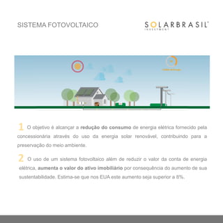 O objetivo é alcançar a redução do consumo de energia elétrica fornecido pela
concessionária através do uso da energia solar renovável, contribuindo para a
preservação do meio ambiente.
O uso de um sistema fotovoltaico além de reduzir o valor da conta de energia
elétrica, aumenta o valor do ativo imobiliário por consequência do aumento de sua
sustentabilidade. Estima-se que nos EUA este aumento seja superior a 8%.
SISTEMA FOTOVOLTAICO
1
2
 