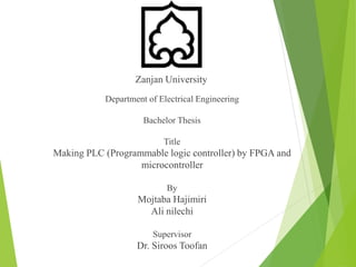 Zanjan University
Department of Electrical Engineering
Bachelor Thesis
Title
Making PLC (Programmable logic controller) by FPGA and
microcontroller
By
Mojtaba Hajimiri
Ali nilechi
Supervisor
Dr. Siroos Toofan
 