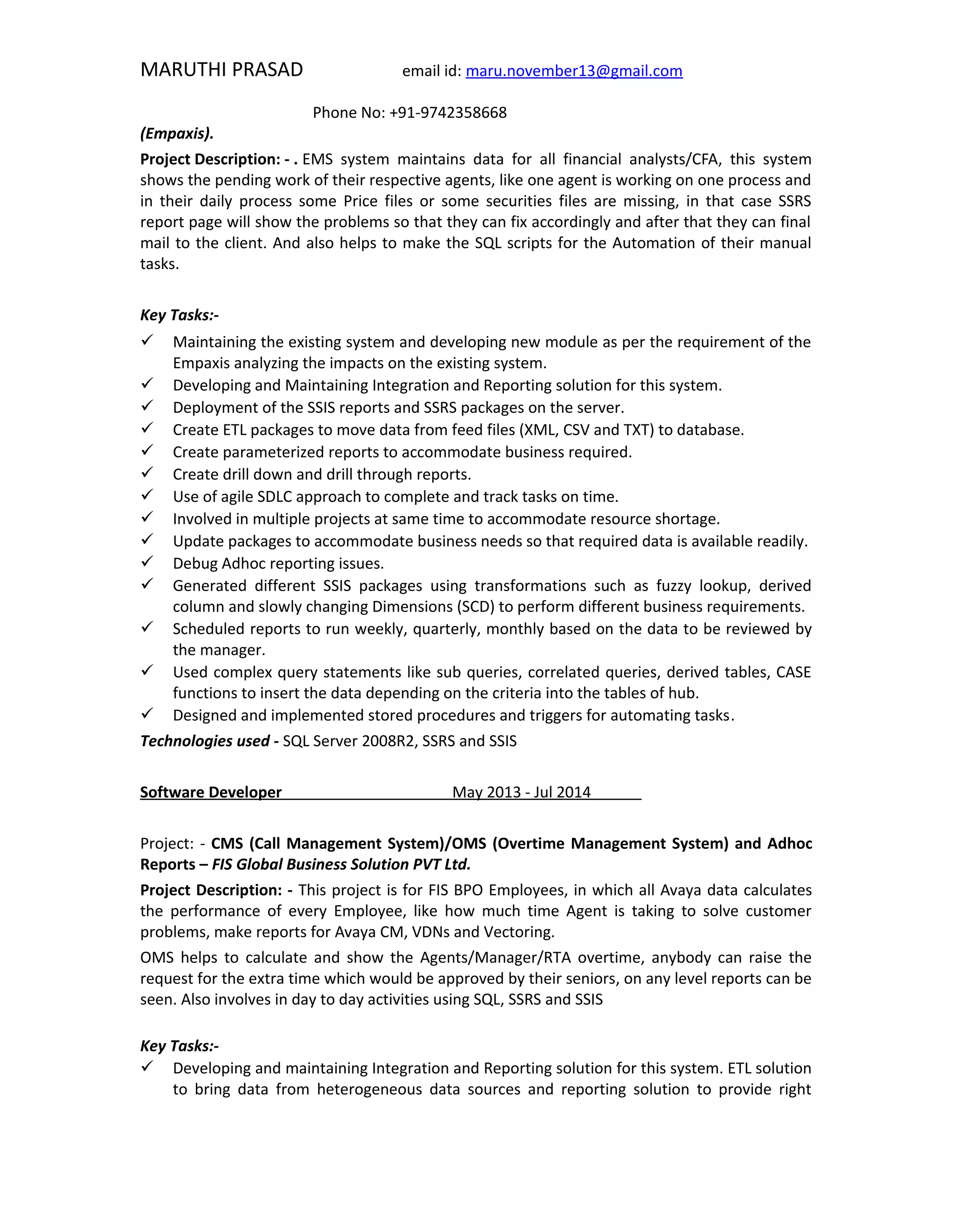 MARUTHI PRASAD email id: maru.november13@gmail.com
Phone No: +91-9742358668
(Empaxis).
Project Description: - . EMS system maintains data for all financial analysts/CFA, this system
shows the pending work of their respective agents, like one agent is working on one process and
in their daily process some Price files or some securities files are missing, in that case SSRS
report page will show the problems so that they can fix accordingly and after that they can final
mail to the client. And also helps to make the SQL scripts for the Automation of their manual
tasks.
Key Tasks:-
 Maintaining the existing system and developing new module as per the requirement of the
Empaxis analyzing the impacts on the existing system.
 Developing and Maintaining Integration and Reporting solution for this system.
 Deployment of the SSIS reports and SSRS packages on the server.
 Create ETL packages to move data from feed files (XML, CSV and TXT) to database.
 Create parameterized reports to accommodate business required.
 Create drill down and drill through reports.
 Use of agile SDLC approach to complete and track tasks on time.
 Involved in multiple projects at same time to accommodate resource shortage.
 Update packages to accommodate business needs so that required data is available readily.
 Debug Adhoc reporting issues.
 Generated different SSIS packages using transformations such as fuzzy lookup, derived
column and slowly changing Dimensions (SCD) to perform different business requirements.
 Scheduled reports to run weekly, quarterly, monthly based on the data to be reviewed by
the manager.
 Used complex query statements like sub queries, correlated queries, derived tables, CASE
functions to insert the data depending on the criteria into the tables of hub.
 Designed and implemented stored procedures and triggers for automating tasks.
Technologies used - SQL Server 2008R2, SSRS and SSIS
Software Developer May 2013 - Jul 2014
Project: - CMS (Call Management System)/OMS (Overtime Management System) and Adhoc
Reports – FIS Global Business Solution PVT Ltd.
Project Description: - This project is for FIS BPO Employees, in which all Avaya data calculates
the performance of every Employee, like how much time Agent is taking to solve customer
problems, make reports for Avaya CM, VDNs and Vectoring.
OMS helps to calculate and show the Agents/Manager/RTA overtime, anybody can raise the
request for the extra time which would be approved by their seniors, on any level reports can be
seen. Also involves in day to day activities using SQL, SSRS and SSIS
Key Tasks:-
 Developing and maintaining Integration and Reporting solution for this system. ETL solution
to bring data from heterogeneous data sources and reporting solution to provide right
 