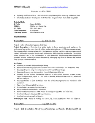 MARUTHI PRASAD email id: maru.november13@gmail.com
Phone No: +91-9742358668
 Working as BI Consultant in Tata Consultancy Service Bangalore from Aug 2014 to Till Date.
 Worked as Software Developer in Tech Mahindra Bangalore from April 2012 - July 2014
Technical Skills:
BI Tools: Power BI, SSRS.
RDBMS: SQL Server, Oracle 11g.
ETL Tools: SSIS, SSRS, SSAS.
Other Languages: C Language.
Operating System: Windows and Linux.
Projects Handled:
BI Consultant Jul 2015 - Till Date
Project: - Sales Information System- Electrolux.
Project Description: - Electrolux is a global leader in home appliances and appliances for
professional use, selling more than 40 million products to customers in 150 countries every year.
Electrolux products include refrigerators, dishwashers, washing machines, vacuum cleaners and
cookers sold under esteemed brands such as Electrolux, AEG-Electrolux, and Eureka. This project
builds corporate Data to suit requirements of Data warehouse for providing sales analysis and
purchase analysis for taking business decisions by identifying key financial metrics like amount
sold, quantity sold and revenue.
Key Tasks:-
 Involving in Business Requirement gathering.
 Perform detailed analysis of source systems and source system data and model that data
 Developed reports using Power Query, Power View and Power Maps.
 Developed reports and dashboards in Power BI Desktop and Server.
 Worked on the process framework covering six end-to-end business process tracks:
Opportunity to Order, Order to Cash, Issue to Resolve, Procure to Pay, Plan to Deliver and
Record to Report.
 Developed Order to Cash dashboard from the scratch having 0ne-to-one interaction with
customer.
 Figured out KPI’s using DAX functions.
 Created slicers, groups and content packs.
 Performed test cases and data validations.
 Performed transformations in MS Power BI desktop on top of flat and excel files.
 Involved in Custom Visuals and Groups Creation.
 Involved in creating row level security
Technologies used: – Power BI Desktop and Server, SQL Server2008R2, One Drive and Ms Excel.
BI Consultant Aug 2014 - Jun 2015
Project: - EMS & worked on Advent Geneva/Axys Scripts and Reports– EXL Services PVT Ltd
 