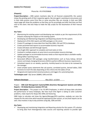 MARUTHI PRASAD email id: maru.november13@gmail.com
Phone No: +91-9742358668
(Empaxis).
Project Description: - . EMS system maintains data for all financial analysts/CFA, this system
shows the pending work of their respective agents, like one agent is working on one process and
in their daily process some Price files or some securities files are missing, in that case SSRS
report page will show the problems so that they can fix accordingly and after that they can final
mail to the client. And also helps to make the SQL scripts for the Automation of their manual
tasks.
Key Tasks:-
 Maintaining the existing system and developing new module as per the requirement of the
Empaxis analyzing the impacts on the existing system.
 Developing and Maintaining Integration and Reporting solution for this system.
 Deployment of the SSIS reports and SSRS packages on the server.
 Create ETL packages to move data from feed files (XML, CSV and TXT) to database.
 Create parameterized reports to accommodate business required.
 Create drill down and drill through reports.
 Use of agile SDLC approach to complete and track tasks on time.
 Involved in multiple projects at same time to accommodate resource shortage.
 Update packages to accommodate business needs so that required data is available readily.
 Debug Adhoc reporting issues.
 Generated different SSIS packages using transformations such as fuzzy lookup, derived
column and slowly changing Dimensions (SCD) to perform different business requirements.
 Scheduled reports to run weekly, quarterly, monthly based on the data to be reviewed by
the manager.
 Used complex query statements like sub queries, correlated queries, derived tables, CASE
functions to insert the data depending on the criteria into the tables of hub.
 Designed and implemented stored procedures and triggers for automating tasks.
Technologies used - SQL Server 2008R2, SSRS and SSIS
Software Developer May 2013 - Jul 2014
Project: - CMS (Call Management System)/OMS (Overtime Management System) and Adhoc
Reports – FIS Global Business Solution PVT Ltd.
Project Description: - This project is for FIS BPO Employees, in which all Avaya data calculates
the performance of every Employee, like how much time Agent is taking to solve customer
problems, make reports for Avaya CM, VDNs and Vectoring.
OMS helps to calculate and show the Agents/Manager/RTA overtime, anybody can raise the
request for the extra time which would be approved by their seniors, on any level reports can be
seen. Also involves in day to day activities using SQL, SSRS and SSIS
Key Tasks:-
 Developing and maintaining Integration and Reporting solution for this system. ETL solution
to bring data from heterogeneous data sources and reporting solution to provide right
 