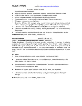 MARUTHI PRASAD email id: maru.november13@gmail.com
Phone No: +91-9742358668
information to the management.
 Hands on database designing, dimensional modeling to support the reporting in SSRS.
 Developing SQL objects, scripts, indexes and complex business queries.
 Identify the data issues and provided solution options for resolution.
 Ensure data integrity is maintained through security and change management.
 Debug and made Adhoc reporting issues.
 Generated different SSIS packages using transformations such as fuzzy lookup, derived
column and slowly changing Dimensions (SCD) to perform different business requirements.
 Monitored user queries and stored procedures by database tracing using SQL Server.
 Scheduled reports to run weekly, quarterly, monthly based on the data to be reviewed by
the manager.
 Configured snapshot replication for reporting, user acceptance and development servers.
Technologies used: – SQL Server 2008R2, SSRS and SSIS.
Software Developer April 2012 - March 2013
Project: - Health Care Service Research and Analysis - Mayo Clinic
Project Description: - Mayo Clinic in Rochester is ranked nationally in 15 adult and 10 pediatric
specialties. It was also high-performing in 1 adult specialty. Mayo Clinic is a 1,132-bed general
medical and surgical facility with 62,400 admissions in the most recent year reported. It
performed 50,918 annual inpatient and 21,035 outpatient surgeries. Its emergency room had
79,542 visits. It is also accredited by the Commission on Accreditation of Rehabilitation Facilities
(CARF).
Key Tasks:-
 Understanding the business needs and provide the solutions accordingly.
 Created Sub reports, Drill down reports, Drill through reports, parameterized reports and
linked reports from queries in SSRS.
 Report parameters included single valued parameters, multi-value parameters which also
consisted of different parameter types.
 Worked on all types of report types like tables, matrix, charts, sub reports etc.
 Scheduled reports to refresh and run on daily, weekly and monthly basis in the report
manager.
Technologies used: – SQL Server 2008R2, SSRS and SSIS.
 