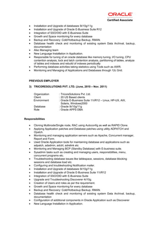 • Installation and Upgrade of databases 9i/10g/11g
• Installation and Upgrade of Oracle E-Business Suite R12
• Integration of SSO/OID with E-Business Suite
• Growth and Space monitoring for every database
• Backup and Recovery: Cold/Hotbackup Backup, RMAN.
• Database health check and monitoring of existing system Data Archival, backup,
documentation
• Also Managing team
• New Language Installation in Application.
• Responsible for tuning of an oracle database like memory tuning, I/O tuning, CPU
contention analysis, lock and latch contention analysis, partitioning of tables, analyze
of tables and indexes and rebuild of indexes periodically
• Performing database activities taking statistics using Tools such as AWR.
• Monitoring and Managing of Applications and Databases through 12c Grid.
PREVIOUS EMPLOYER
3) TRICORESOLUTIONS PVT. LTD. (June, 2010 – Nov. 2011)
Organization : TricoreSolutions Pvt. Ltd.
Client : 20 US Based clients
Environment : Oracle E-Business Suite 11i/R12 – Linux, HP-UX, AIX,
Solaris, Windows2000
Database : Oracle 9i/10g/11g
Role : Oracle APPS DBA
Responsibilities
• Cloning Multinode/Single node, RAC using Autoconfig as well as RAPID Clone.
• Applying Application patches and Database patches using utility ADPATCH and
Opatch.
• Monitoring and managing application servers such as Apache, Concurrent manager,
Report and Form.
• Used Oracle Application tools for maintaining database and applications such as
adpatch, adadmin, adctrl, adrelink etc
• Monitoring and Managing BCP (Standby Database) with E-business suite.
• Sysadmin tasks such as creating and managing users, responsibilities, menu,
concurrent programs etc.
• Troubleshooting database issues like tablespace, sessions, database blocking
sessions and database load etc.
• Configuring and troubleshooting Notification mailer.
• Installation and Upgrade of databases 9i/10g/11g
• Installation and Upgrade of Oracle E-Business Suite 11i/R12
• Integration of SSO/OID with E-Business Suite
• Upgrade and Troubleshooting Discoverer 4i/10g.
• Creation of Users and roles as per the requirement.
• Growth and Space monitoring for every database
• Backup and Recovery: Cold/Hotbackup Backup, RMAN.
• Database health check and monitoring of existing system Data Archival, backup,
documentation
• Configuration of additional components in Oracle Application such as Discoverer
• New Language Installation in Application.
 