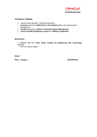 TECHNICAL TRAINING
• Oracle Access Manager 11gR2 Administrations.
• 6 weeks training from Web Vision in Visual Basics 6.0 on the project Library
Management.
• 6 weeks training from CDAC in Enterprise System Management.
• Oracle 10g DBA Certification course from Wilshire, Hyderabad
Qualification
• B.Tech. (IT) from Doon Valley Institute Of Engineering And Technology
Affiliated
to K.U.K (India) in 2006.
Dated:
Place: Gurgaon (ISH BHATIA)
 