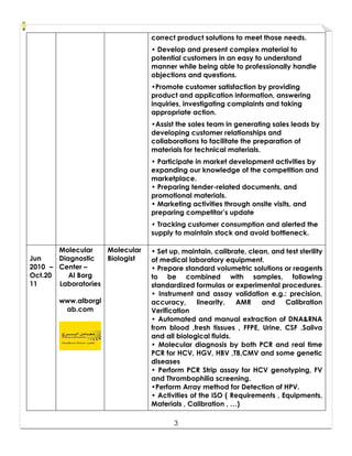 3
correct product solutions to meet those needs.
• Develop and present complex material to
potential customers in an easy to understand
manner while being able to professionally handle
objections and questions.
•Promote customer satisfaction by providing
product and application information, answering
inquiries, investigating complaints and taking
appropriate action.
•Assist the sales team in generating sales leads by
developing customer relationships and
collaborations to facilitate the preparation of
materials for technical materials.
• Participate in market development activities by
expanding our knowledge of the competition and
marketplace.
• Preparing tender-related documents, and
promotional materials.
• Marketing activities through onsite visits, and
preparing competitor’s update
• Tracking customer consumption and alerted the
supply to maintain stock and avoid bottleneck.
Jun
2010 –
Oct.20
11
Molecular
Diagnostic
Center –
Al Borg
Laboratories
www.alborgl
ab.com
Molecular
Biologist
• Set up, maintain, calibrate, clean, and test sterility
of medical laboratory equipment.
• Prepare standard volumetric solutions or reagents
to be combined with samples, following
standardized formulas or experimental procedures.
• Instrument and assay validation e.g.: precision,
accuracy, linearity, AMR and Calibration
Verification
• Automated and manual extraction of DNA&RNA
from blood ,fresh tissues , FFPE, Urine, CSF ,Saliva
and all biological fluids.
• Molecular diagnosis by both PCR and real time
PCR for HCV, HGV, HBV ,TB,CMV and some genetic
diseases
• Perform PCR Strip assay for HCV genotyping, FV
and Thrombophilia screening.
•Perform Array method for Detection of HPV.
• Activities of the ISO ( Requirements , Equipments,
Materials , Calibration , …)
 