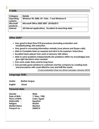 6
IITT SSkkiillllss
OOtthheerr SSkkiillllss**
 Very good in Real-Time PCR procedures (including evaluation and
troubleshooting), NA extraction.
 Very good in conveying information verbally (over phone and Skype calls)
 Able to Complete tasks as required and stick to his superiors’ instructions
 Excellent team-player! Can work in harmony with others.
 Able to solve problems independently (for problems within my knowledge) and
give right decisions when needed
 Can work under stress and for long hours
 Can provide good solutions to customers and the company by creating tools
and procedures with coast effective way and fulfil the needs
(** Last evaluation from my direct manager January 2014)
LLaanngguuaaggee SSkkiillllss::
Arabic Mother tongue
English Good
PPeerrssoonnaall ddaattaa
Gender : Male
Date of Birth : 1st May, 1985
Place of Birth: Cairo, Egypt.
Nationality : Egyptian
Religion : Muslim
Marital Status: Married
Passport no : 2504314
Category Details
Operating
systems
Windows 98, 2000, XP, Vista , 7 and Windows 8
Microsoft
products
Microsoft Office 2003 2007 ,2010&2013
Internet All internet applications, Excellent at searching data
 