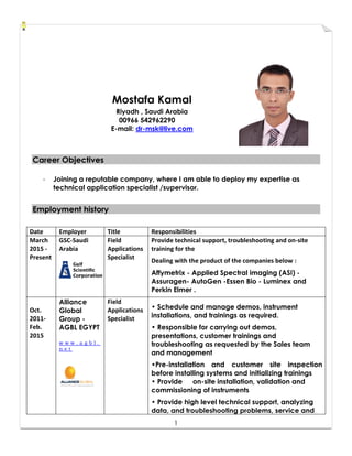1
Mostafa Kamal
Riyadh , Saudi Arabia
00966 542962290
E-mail: dr-msk@live.com
CCaarreeeerr OObbjjeeccttiivveess
- Joining a reputable company, where I am able to deploy my expertise as
technical application specialist /supervisor.
EEmmppllooyymmeenntt hhiissttoorryy
Date Employer Title Responsibilities
March
2015 -
Present
GSC-Saudi
Arabia
Field
Applications
Specialist
Provide technical support, troubleshooting and on-site
training for the
Dealing with the product of the companies below :
Affymetrix - Applied Spectral imaging (ASI) -
Assuragen- AutoGen -Essen Bio - Luminex and
Perkin Elmer .
Oct.
2011-
Feb.
2015
Alliance
Global
Group -
AGBL EGYPT
w w w . a g b l .
n e t
Field
Applications
Specialist
• Schedule and manage demos, instrument
installations, and trainings as required.
• Responsible for carrying out demos,
presentations, customer trainings and
troubleshooting as requested by the Sales team
and management
•Pre-installation and customer site inspection
before installing systems and initializing trainings
• Provide on-site installation, validation and
commissioning of instruments
• Provide high level technical support, analyzing
data, and troubleshooting problems, service and
 