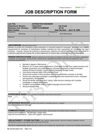 A Sector business of:
Job Title : ESTIMATION ENGINEER
Department /Section : Estimation Job Grade :
Business Unit / Division : ZIMIPCO-DAMMAM JD No. :
Date Created :       Date Revised : April 19, 2009
Prepared by:
Gel Chua
Reviewed by:
Ali Al Shammary
Approvals:
JOB PURPOSE: (Why does the job exist?)
Renders accurate and competitive project estimation to customers based on manpower, equipment and material
requirements for shutdown of hydrocarbon facilities including the time requirement for completing the plant
shutdown. Likewise, reviews the customer’s requirements, prepares and submits technical tender documents for
customer’s approval and reviews the contract agreement to ensure clear understanding of the deliverables.
PERSON SPECIFICATIONS: (Minimum attributes for the job holder to be effective in this job in terms of education, qualifications/
certifications, work experiences, specific job skills, computer literacy, language/communication skills, personal competencies, work
environment & physical effort)
• Bachelor’s degree in Mechanical.
• Minimum of 5 -8 years working experience in Estimation function from a plant shutdown and
facilities construction and commissioning. a Process Equipment or Heat Exchangers
Industry (Pressure Vessels, Column, Heat Exchangers, Storage Tanks).
• Very strong computer skills in MS word and Excel.
• Should have worked in Plant shutdown and Piping modification contracts in the field
• Should have adequate knowledge to assess the resources requirement (crane, manpower
and equipment, consumables)
• Should be familiar with equipment / piping / steel structure drawings with complete
knowledge in material specification.
• Excellent communication skills in English language (oral and written).
• Strong Analytical Skills
SUPERVISION GIVEN: if any, (job title/s of employee/s supervised by this position)
None.
SUPERVISION RECEIVED: (job title of this position’s immediate supervisor / manager)
Business Development Manager
COMMUNICATIONS: (job title, department, and/or entities, that the position has interface internal or external)
Internal communications – BD Manager, Design team,
External Communications – Client and supplier / subcontractor
JOB AUTHORITY / OTHER FACTORS: if any, (decision making authority, resources controlled, operational, financial,
administrative functions, or any special distinct requirement for the job)
Should be independently assess the work volume and analyze the requirement of resources including subcontractor
ZSI Job Description Form Page 1 of 3
JJOOBB DDEESSCCRRIIPPTTIIOONN FFOORRMM
 