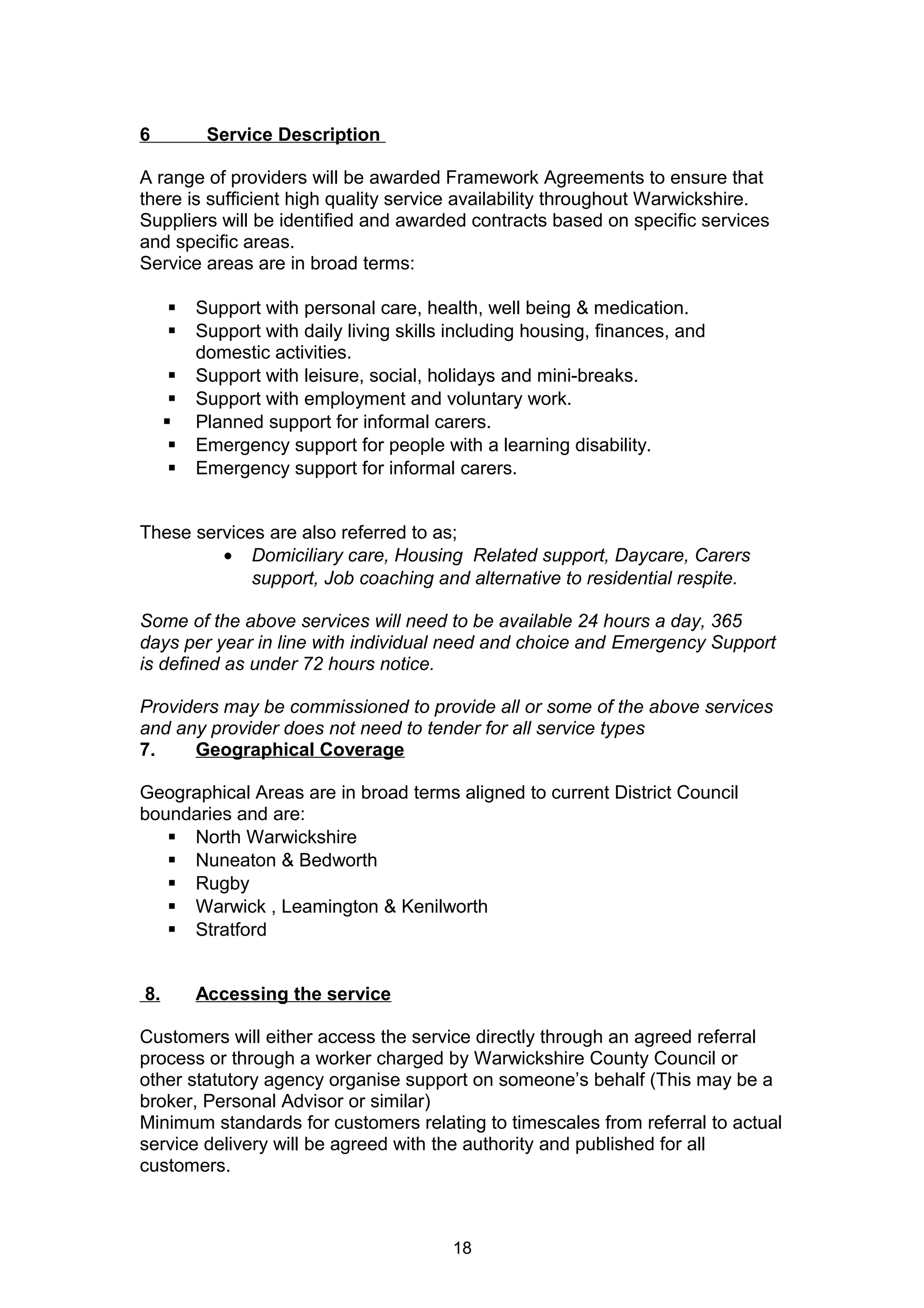 6 Service Description
A range of providers will be awarded Framework Agreements to ensure that
there is sufficient high quality service availability throughout Warwickshire.
Suppliers will be identified and awarded contracts based on specific services
and specific areas.
Service areas are in broad terms:
 Support with personal care, health, well being & medication.
 Support with daily living skills including housing, finances, and
domestic activities.
 Support with leisure, social, holidays and mini-breaks.
 Support with employment and voluntary work.
 Planned support for informal carers.
 Emergency support for people with a learning disability.
 Emergency support for informal carers.
These services are also referred to as;
• Domiciliary care, Housing Related support, Daycare, Carers
support, Job coaching and alternative to residential respite.
Some of the above services will need to be available 24 hours a day, 365
days per year in line with individual need and choice and Emergency Support
is defined as under 72 hours notice.
Providers may be commissioned to provide all or some of the above services
and any provider does not need to tender for all service types
7. Geographical Coverage
Geographical Areas are in broad terms aligned to current District Council
boundaries and are:
 North Warwickshire
 Nuneaton & Bedworth
 Rugby
 Warwick , Leamington & Kenilworth
 Stratford
8. Accessing the service
Customers will either access the service directly through an agreed referral
process or through a worker charged by Warwickshire County Council or
other statutory agency organise support on someone’s behalf (This may be a
broker, Personal Advisor or similar)
Minimum standards for customers relating to timescales from referral to actual
service delivery will be agreed with the authority and published for all
customers.
18
 