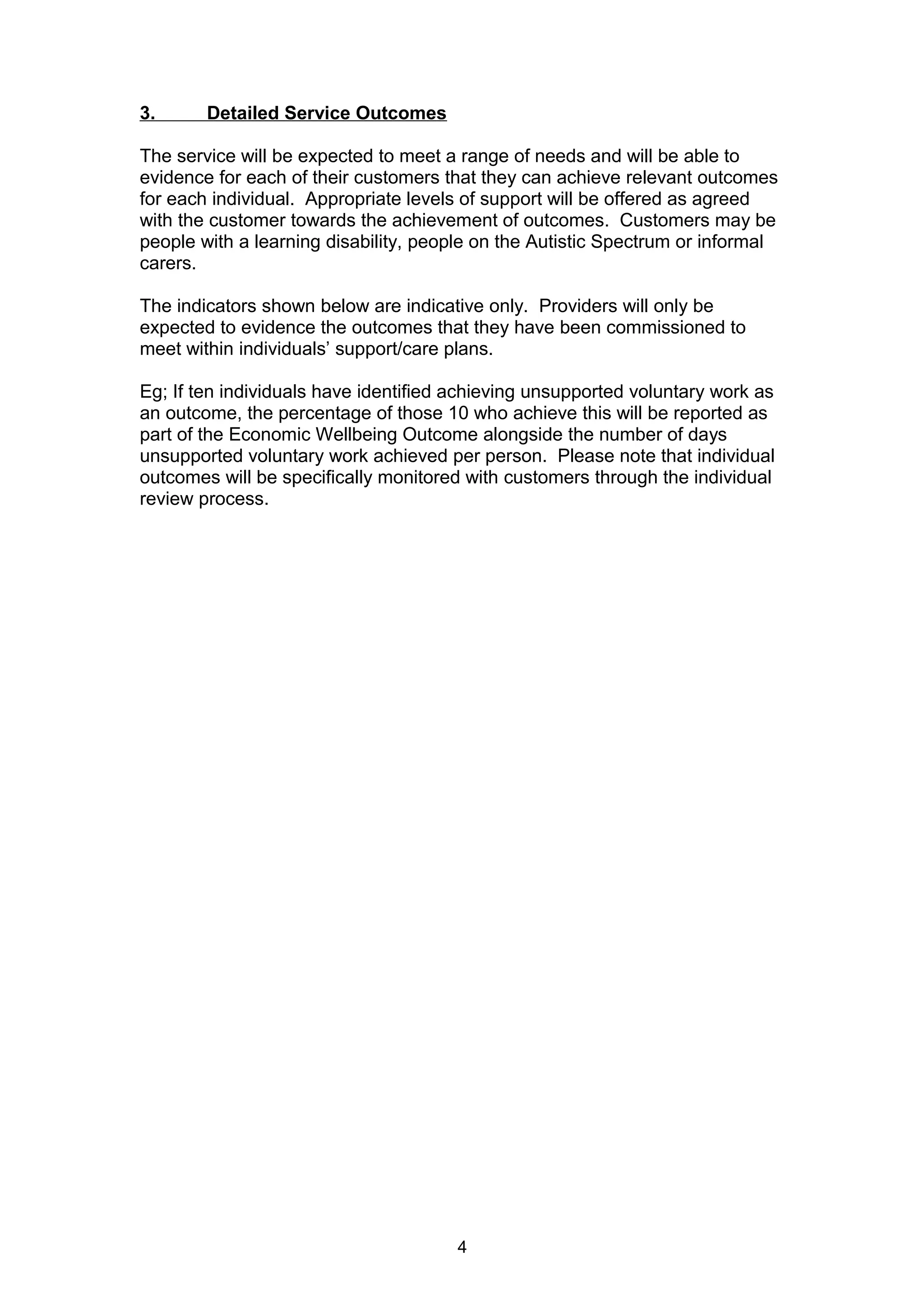 3. Detailed Service Outcomes
The service will be expected to meet a range of needs and will be able to
evidence for each of their customers that they can achieve relevant outcomes
for each individual. Appropriate levels of support will be offered as agreed
with the customer towards the achievement of outcomes. Customers may be
people with a learning disability, people on the Autistic Spectrum or informal
carers.
The indicators shown below are indicative only. Providers will only be
expected to evidence the outcomes that they have been commissioned to
meet within individuals’ support/care plans.
Eg; If ten individuals have identified achieving unsupported voluntary work as
an outcome, the percentage of those 10 who achieve this will be reported as
part of the Economic Wellbeing Outcome alongside the number of days
unsupported voluntary work achieved per person. Please note that individual
outcomes will be specifically monitored with customers through the individual
review process.
4
 