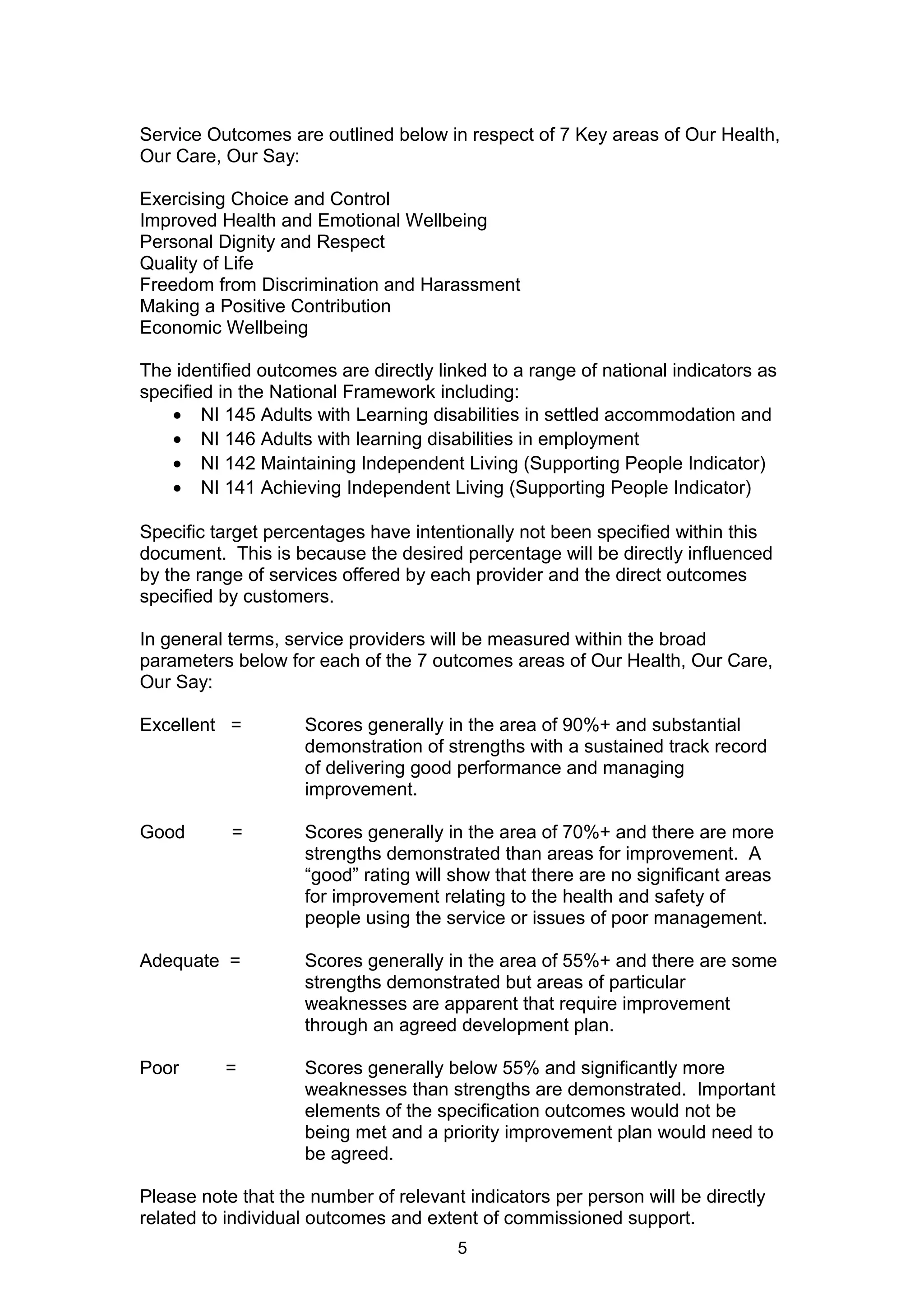 Service Outcomes are outlined below in respect of 7 Key areas of Our Health,
Our Care, Our Say:
Exercising Choice and Control
Improved Health and Emotional Wellbeing
Personal Dignity and Respect
Quality of Life
Freedom from Discrimination and Harassment
Making a Positive Contribution
Economic Wellbeing
The identified outcomes are directly linked to a range of national indicators as
specified in the National Framework including:
• NI 145 Adults with Learning disabilities in settled accommodation and
• NI 146 Adults with learning disabilities in employment
• NI 142 Maintaining Independent Living (Supporting People Indicator)
• NI 141 Achieving Independent Living (Supporting People Indicator)
Specific target percentages have intentionally not been specified within this
document. This is because the desired percentage will be directly influenced
by the range of services offered by each provider and the direct outcomes
specified by customers.
In general terms, service providers will be measured within the broad
parameters below for each of the 7 outcomes areas of Our Health, Our Care,
Our Say:
Excellent = Scores generally in the area of 90%+ and substantial
demonstration of strengths with a sustained track record
of delivering good performance and managing
improvement.
Good = Scores generally in the area of 70%+ and there are more
strengths demonstrated than areas for improvement. A
“good” rating will show that there are no significant areas
for improvement relating to the health and safety of
people using the service or issues of poor management.
Adequate = Scores generally in the area of 55%+ and there are some
strengths demonstrated but areas of particular
weaknesses are apparent that require improvement
through an agreed development plan.
Poor = Scores generally below 55% and significantly more
weaknesses than strengths are demonstrated. Important
elements of the specification outcomes would not be
being met and a priority improvement plan would need to
be agreed.
Please note that the number of relevant indicators per person will be directly
related to individual outcomes and extent of commissioned support.
5
 