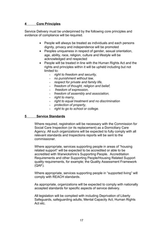 4 Core Principles
Service Delivery must be underpinned by the following core principles and
evidence of compliance will be required.
• People will always be treated as individuals and each persons
dignity, privacy and independence will be promoted
• Peoples uniqueness in respect of gender, sexual orientation,
age, ability, race, religion, culture and lifestyle will be
acknowledged and respected
• People will be treated in line with the Human Rights Act and the
rights and principles within it will be upheld including but not
limited to:
- right to freedom and security,
- no punishment without law,
- respect for private and family life,
- freedom of thought, religion and belief,
- freedom of expression,
- freedom of assembly and association,
- right to marry,
- right to equal treatment and no discrimination
- protection of property,
- right to go to school or college.
5 Service Standards
Where required, registration will be necessary with the Commission for
Social Care Inspection (or its replacement) as a Domiciliary Care
Agency. All such organizations will be expected to fully comply with all
relevant standards and Inspections reports will be sent to the
commissioner.
Where appropriate, services supporting people in areas of “housing
related support” will be expected to be accredited or able to be
accredited with Warwickshire’s Supporting People. Accreditation
Requirements and other Supporting People/Housing Related Support
quality requirements, for example; the Quality Assessment Framework
(QAF).
Where appropriate, services supporting people in “supported living” will
comply with REACH standards.
As appropriate, organizations will be expected to comply with nationally
accepted standards for specific aspects of service delivery.
All legislation will be complied with including Deprivation of Liberty
Safeguards, safeguarding adults, Mental Capacity Act, Human Rights
Act etc.
17
 