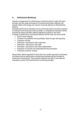9. Performance Monitoring
Specific arrangements for performance monitoring will be made with each
provider and the range and extent of monitoring and data collection will
directly relate to the range and volume of service delivery to Warwickshire
citizens.
Example performance indicators are as previously listed and will be required
as relevant to the business of the provider i.e. employment indicators will be
required for those providers offering significant support in this area.
A range of performance monitoring methods will be used and may include
 Face to face meeting
 Provision of qualitative and quantitative data through self reporting.
 Customer surveys
 Interviews / discussions with customers
 Interviews / discussions with staff
 Interviews / discussions with other stakeholders
 Inspection of records and organizational documentation
 Individual customer reviews.
All providers will be expected to have their own quality assurance processes
and these and the performance monitoring processes will be focused on
continuous improvement. The authority reserves the right to use external
evaluators as part of the performance monitoring process.
19
 