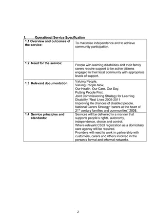 1. Operational Service Specification
1.1 Overview and outcomes of
the service:
To maximise independence and to achieve
community participation.
1.2 Need for the service:
People with learning disabilities and their family
carers require support to be active citizens
engaged in their local community with appropriate
levels of support.
1.3 Relevant documentation:
Valuing People,
Valuing People Now,
Our Health, Our Care, Our Say,
Putting People First,
Joint Commissioning Strategy for Learning
Disability “Real Lives 2008-2011
Improving life chances of disabled people.
National Carers Strategy “carers at the heart of
21st
century families and communities” 2008.
1.4 Service principles and
standards:
Services will be delivered in a manner that
supports people’s rights, autonomy,
independence, choice and control.
Where relevant CSCI registration as a domiciliary
care agency will be required.
Providers will need to work in partnership with
customers, carers and others involved in the
person’s formal and informal networks.
2
 