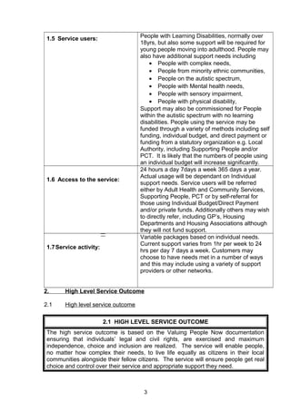 1.5 Service users: People with Learning Disabilities, normally over
18yrs, but also some support will be required for
young people moving into adulthood. People may
also have additional support needs including
• People with complex needs,
• People from minority ethnic communities,
• People on the autistic spectrum,
• People with Mental health needs,
• People with sensory impairment,
• People with physical disability,
Support may also be commissioned for People
within the autistic spectrum with no learning
disabilities. People using the service may be
funded through a variety of methods including self
funding, individual budget, and direct payment or
funding from a statutory organization e.g. Local
Authority, including Supporting People and/or
PCT. It is likely that the numbers of people using
an individual budget will increase significantly.
1.6 Access to the service:
24 hours a day 7days a week 365 days a year.
Actual usage will be dependant on Individual
support needs. Service users will be referred
either by Adult Health and Community Services,
Supporting People, PCT or by self-referral for
those using Individual Budget/Direct Payment
and/or private funds. Additionally others may wish
to directly refer, including GP’s, Housing
Departments and Housing Associations although
they will not fund support.
1.7Service activity:
Variable packages based on individual needs.
Current support varies from 1hr per week to 24
hrs per day 7 days a week. Customers may
choose to have needs met in a number of ways
and this may include using a variety of support
providers or other networks.
2. High Level Service Outcome
2.1 High level service outcome
2.1 HIGH LEVEL SERVICE OUTCOME
The high service outcome is based on the Valuing People Now documentation
ensuring that individuals’ legal and civil rights, are exercised and maximum
independence, choice and inclusion are realized. The service will enable people,
no matter how complex their needs, to live life equally as citizens in their local
communities alongside their fellow citizens. The service will ensure people get real
choice and control over their service and appropriate support they need.
3
 