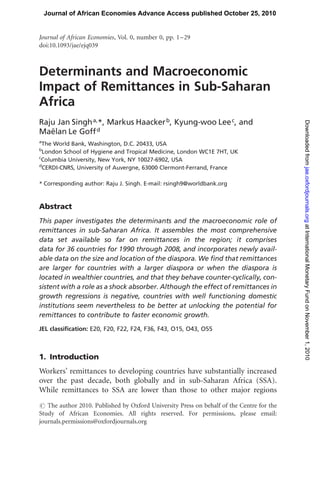 Determinants and Macroeconomic
Impact of Remittances in Sub-Saharan
Africa
Raju Jan Singha,*, Markus Haackerb, Kyung-woo Leec, and
Mae¨lan Le Goffd
a
The World Bank, Washington, D.C. 20433, USA
b
London School of Hygiene and Tropical Medicine, London WC1E 7HT, UK
c
Columbia University, New York, NY 10027-6902, USA
d
CERDI-CNRS, University of Auvergne, 63000 Clermont-Ferrand, France
* Corresponding author: Raju J. Singh. E-mail: rsingh9@worldbank.org
Abstract
This paper investigates the determinants and the macroeconomic role of
remittances in sub-Saharan Africa. It assembles the most comprehensive
data set available so far on remittances in the region; it comprises
data for 36 countries for 1990 through 2008, and incorporates newly avail-
able data on the size and location of the diaspora. We ﬁnd that remittances
are larger for countries with a larger diaspora or when the diaspora is
located in wealthier countries, and that they behave counter-cyclically, con-
sistent with a role as a shock absorber. Although the effect of remittances in
growth regressions is negative, countries with well functioning domestic
institutions seem nevertheless to be better at unlocking the potential for
remittances to contribute to faster economic growth.
JEL classiﬁcation: E20, F20, F22, F24, F36, F43, O15, O43, O55
1. Introduction
Workers’ remittances to developing countries have substantially increased
over the past decade, both globally and in sub-Saharan Africa (SSA).
While remittances to SSA are lower than those to other major regions
# The author 2010. Published by Oxford University Press on behalf of the Centre for the
Study of African Economies. All rights reserved. For permissions, please email:
journals.permissions@oxfordjournals.org
Journal of African Economies, Vol. 0, number 0, pp. 1–29
doi:10.1093/jae/ejq039
Journal of African Economies Advance Access published October 25, 2010
atInternationalMonetaryFundonNovember1,2010jae.oxfordjournals.orgDownloadedfrom
 