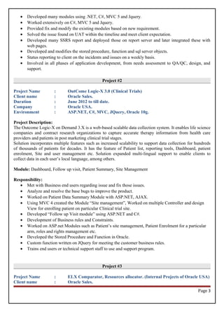 • Developed many modules using .NET, C#, MVC 5 and Jquery.
• Worked extensively on C#, MVC 5 and Jquery.
• Provided fix and modify the existing modules based on new requirement.
• Solved the issue found on UAT within the timeline and meet client expectation.
• Developed many SSRS report and deployed those on report server and later integrated these with
web pages.
• Developed and modifies the stored procedure, function and sql server objects.
• Status reporting to client on the incidents and issues on a weekly basis.
• Involved in all phases of application development, from needs assessment to QA/QC, design, and
support.
Project #2
Project Name : OutCome Logic-X 3.0 (Clinical Trials)
Client name : Oracle Sales.
Duration : June 2012 to till date.
Company : Oracle USA.
Environment : ASP.NET, C#, MVC, JQuery, Oracle 10g.
Project Description:
The Outcome Logic-X on Demand 3.X is a web-based scalable data collection system. It enables life science
companies and contract research organizations to capture accurate therapy information from health care
providers and patients in post marketing clinical trial stages.
Solution incorporates multiple features such as increased scalability to support data collection for hundreds
of thousands of patients for decades. It has the feature of Patient list, reporting tools, Dashboard, patient
enrolment, Site and user management etc. Solution expanded multi-lingual support to enable clients to
collect data in each user’s local language, among others.
Module: Dashboard, Follow up visit, Patient Summary, Site Management
Responsibility:
• Met with Business end users regarding issue and fix those issues.
• Analyze and resolve the base bugs to improve the product.
• Worked on Patient Data Summary Module with ASP.NET, AJAX.
• Using MVC 4 created the Module “Site management”, Worked on multiple Controller and design
View for enrolling patient on particular Clinical trial site.
• Developed “Follow up Visit module” using ASP.NET and C#.
• Development of Business rules and Constraints.
• Worked on ASP.net Modules such as Patient’s site management, Patient Enrolment for a particular
arm, roles and rights management etc.
• Developed the Stored Procedure and Function in Oracle.
• Custom function written on JQuery for meeting the customer business rules.
• Trains end users or technical support staff to use and support program.
Project #3
Project Name : ELX Comparator, Resources allocator. (Internal Projects of Oracle USA)
Client name : Oracle Sales.
Page 3
 