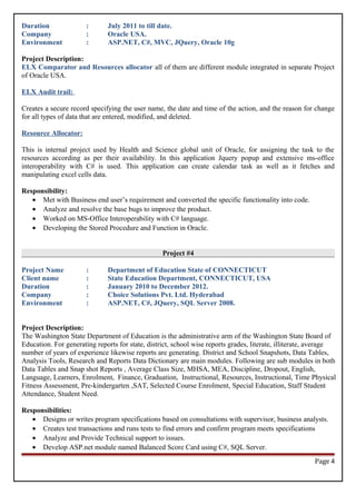 Duration : July 2011 to till date.
Company : Oracle USA.
Environment : ASP.NET, C#, MVC, JQuery, Oracle 10g
Project Description:
ELX Comparator and Resources allocator all of them are different module integrated in separate Project
of Oracle USA.
ELX Audit trail:
Creates a secure record specifying the user name, the date and time of the action, and the reason for change
for all types of data that are entered, modified, and deleted.
Resource Allocator:
This is internal project used by Health and Science global unit of Oracle, for assigning the task to the
resources according as per their availability. In this application Jquery popup and extensive ms-office
interoperability with C# is used. This application can create calendar task as well as it fetches and
manipulating excel cells data.
Responsibility:
• Met with Business end user’s requirement and converted the specific functionality into code.
• Analyze and resolve the base bugs to improve the product.
• Worked on MS-Office Interoperability with C# language.
• Developing the Stored Procedure and Function in Oracle.
Project #4
Project Name : Department of Education State of CONNECTICUT
Client name : State Education Department, CONNECTICUT, USA
Duration : January 2010 to December 2012.
Company : Choice Solutions Pvt. Ltd. Hyderabad
Environment : ASP.NET, C#, JQuery, SQL Server 2008.
Project Description:
The Washington State Department of Education is the administrative arm of the Washington State Board of
Education. For generating reports for state, district, school wise reports grades, literate, illiterate, average
number of years of experience likewise reports are generating. District and School Snapshots, Data Tables,
Analysis Tools, Research and Reports Data Dictionary are main modules. Following are sub modules in both
Data Tables and Snap shot Reports , Average Class Size, MHSA, MEA, Discipline, Dropout, English,
Language, Learners, Enrolment, Finance, Graduation, Instructional, Resources, Instructional, Time Physical
Fitness Assessment, Pre-kindergarten ,SAT, Selected Course Enrolment, Special Education, Staff Student
Attendance, Student Need.
Responsibilities:
• Designs or writes program specifications based on consultations with supervisor, business analysts.
• Creates test transactions and runs tests to find errors and confirm program meets specifications
• Analyze and Provide Technical support to issues.
• Develop ASP.net module named Balanced Score Card using C#, SQL Server.
Page 4
 
