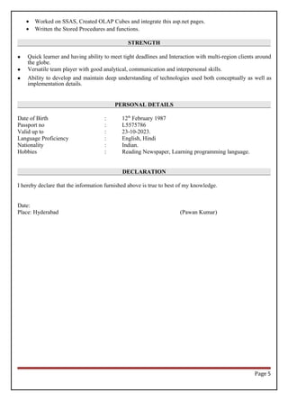 • Worked on SSAS, Created OLAP Cubes and integrate this asp.net pages.
• Written the Stored Procedures and functions.
STRENGTH
 Quick learner and having ability to meet tight deadlines and Interaction with multi-region clients around
the globe.
 Versatile team player with good analytical, communication and interpersonal skills.
 Ability to develop and maintain deep understanding of technologies used both conceptually as well as
implementation details.
PERSONAL DETAILS
Date of Birth : 12th
February 1987
Passport no : L5575786
Valid up to : 23-10-2023.
Language Proficiency : English, Hindi
Nationality : Indian.
Hobbies : Reading Newspaper, Learning programming language.
DECLARATION
I hereby declare that the information furnished above is true to best of my knowledge.
Date:
Place: Hyderabad (Pawan Kumar)
Page 5
 