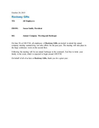 October 28, 2015
Rockway Gifts
TO: All Employees
FROM: Susan Smith, President
RE: Annual Company Meeting and Barbeque
On June 20, at 2:00 P.M., all employees of Rockway Gifts are invited to attend the annual
company meeting summarizing our sales efforts for the past year. The meeting will take place in
the large conference room on the second floor.
Following the meeting will be our annual barbeque in the courtyard. Feel free to invite your
family to the event, which is expected to begin around 4:00 P.M.
On behalf of all of us here at Rockway Gifts, thank you for a great year.
 