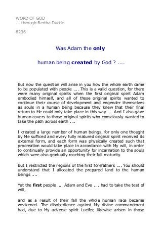 WORD OF GOD
... through Bertha Dudde
8236
Was Adam the only
human being created by God ? ....
But now the question will arise in you how the whole earth came
to be populated with people .... This is a valid question, for there
were many original spirits when the first original spirit Adam
embodied himself, and all of these original spirits wanted to
continue their course of development and engender themselves
as souls in a human being because they knew that their final
return to Me could only take place in this way .... And I also gave
human covers to those original spirits who consciously wanted to
take the path across earth ....
I created a large number of human beings, for only one thought
by Me sufficed and every fully matured original spirit received its
external form, and each form was physically created such that
procreation would take place in accordance with My will, in order
to continually provide an opportunity for incarnation to the souls
which were also gradually reaching their full maturity.
But I restricted the regions of the first forefathers .... You should
understand that I allocated the prepared land to the human
beings ....
Yet the first people .... Adam and Eve .... had to take the test of
will,
and as a result of their fall the whole human race became
weakened. The disobedience against My divine commandment
had, due to My adverse spirit Lucifer, likewise arisen in those
 