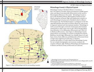 Regional Analysis of Winnebago County, IL
UP 505- Urban and Regional Analysis
Zaheeda Darvesh
Department of Urban and Regional Planning, MUP-12
Illinois
Winnebago County’s Physical Layout
Winnebago County in Northern Illinois is located on
the I-39 Logistics Corridor, which encompasses 10,000 square
miles and spans from Janesville (Wisconsin) on the north to
Bloomington (Illinois) on the south.1
Winnebago County is
part of the Rockford, Illinois, Metropolitan Statistical Area
which comprises of Boone, Ogle and Stephenson counties as
well. Winnebago’s County seat is Rockford which is Illinois’
third largest city. The Rockford region is contiguous to the Chi-
cago Metropolitan Area and its location allows for easy access
to regional, national and international markets.2
Winnebago is
well accessed through a network of interstates that facilitate
connectivity to other areas such as the I-90 to Chicago Metro
Area (Illinois), I-43 to Milwaukee (Wisconsin) and I-90/I-39
to Madison (Wisconsin) - (See Figure 1). Winnebago County
along with its surrounding 14 counties of Stephenson, Boone,
McHenry, Carroll, Ogle, Whiteside, Lee, DeKalb, Kane in IL and
Dane, Green, Rock, Jefferson and Walworth in Wisconsin forms
a larger intra-regional area (See Fig. 1). All these
counties fall within a 25 mile radius from Winnebago County.
For an in-depth demographic and economic analysis, the
counties of Boone, Ogle, McHenry, Winnebago and Stephenson
in Illinois and Rock County in Wisconsin are selected.
Figure 1: Map of Winnebago and its surrounding counties
1
- Winnebago County Location and Transportation at
villageprofile.com accessed on January 24, 2014 from www.villageprofile.com/illi-
nois/winnebago/08/topic.
2
- www.gorockford.com accessed on February 2, 2014 from
www.gorockford.com/includes/media/docs/Rockford-Fact-Sheet.pdf.
Winnebago
County in
Illinois
 