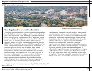 Regional Analysis of Winnebago County, IL
UP 505- Urban and Regional Analysis
Zaheeda Darvesh
Department of Urban and Regional Planning, MUP-1 25
Winnebago County in need for transformation
Winnebago County’s dependency on a declining manufacturing base
has led to high unemployment and poverty rates, which collectively
paint a very grim picture. Today Winnebago County resonates with
high crime rates and an unstable job market. If Winnebago County
is to survive this harsh reality, then it has to diversify its industries.
Health care is an emerging industry not just in the region but
nationally as well. The current Obama administration has allocated
$1,000 billion12
towards this upcoming field. Winnebago County has
shown some prospects over the last few years by incentivizing on
this opportunity as reflected in its increase in health related
industries. Along with health care, investing in retail,
transportation and other service based industries will allow it to
foster its economy and create jobs that are so vital at this time, as
the country and the region tries to break free from the clutches
of recession. Even with the population increasing at a steady
rate, Winnebago County continues to be a major population as
well as the growth center of the region. People are migrating to
Winnebago County to explore its employment opportunities.
12
- http://www.usgovernmentspending.com/year_spending_2010USbn_15bs2s_10#usgs302
The educational attainment level of its residents has increased
and so has its racial makeup which now reflects more diversity.
Based on these trends, it is suitable to infer that Winnebago has
the potential to thrive and come out a winner in these difficult
circumstances. Current times however, call for diversifying that
potential and looking for options to experiment with its
manufacturing centered base. Winnebago County has
experienced drastic changes since the deindustrialization phase
of the 1980’s. Once a leader in manufacturing, it is now trying to
survive the economic turmoil and the disappearance of its
industries due to globalization and outsourcing. It has to employ
a different approach and diversification of industries seems to
be the only viable option at this time. If it fails to do so, it won’t
be long before Winnebago County, like many other cities such as
Detroit, would form a poster child of manufacturing decline.
Rockford in Winnebago County, IL
 