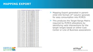 MAPPING EXPORT
> Mapping Export generated in parent-
child CSV format (3rd column ignored)
for easy consumption into PCMCS
> This produces the Target Range Matrix
required by PCMCS allocations by
identifying valid intersections for the
target ranges based on either Cost
Center or Line of Business associations
 