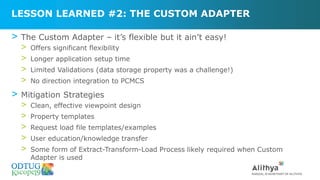 LESSON LEARNED #2: THE CUSTOM ADAPTER
> The Custom Adapter – it’s flexible but it ain’t easy!
> Offers significant flexibility
> Longer application setup time
> Limited Validations (data storage property was a challenge!)
> No direction integration to PCMCS
> Mitigation Strategies
> Clean, effective viewpoint design
> Property templates
> Request load file templates/examples
> User education/knowledge transfer
> Some form of Extract-Transform-Load Process likely required when Custom
Adapter is used
 