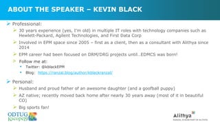 ABOUT THE SPEAKER – KEVIN BLACK
➢ Professional:
➢ 30 years experience (yes, I'm old) in multiple IT roles with technology companies such as
Hewlett-Packard, Agilent Technologies, and First Data Corp
➢ Involved in EPM space since 2005 – first as a client, then as a consultant with Alithya since
2014
➢ EPM career had been focused on DRM/DRG projects until…EDMCS was born!
> Follow me at:
▪ Twitter: @kblackEPM
▪ Blog: https://ranzal.blog/author/kblackranzal/
➢ Personal:
➢ Husband and proud father of an awesome daughter (and a goofball puppy)
➢ AZ native; recently moved back home after nearly 30 years away (most of it in beautiful
CO)
➢ Big sports fan!
 