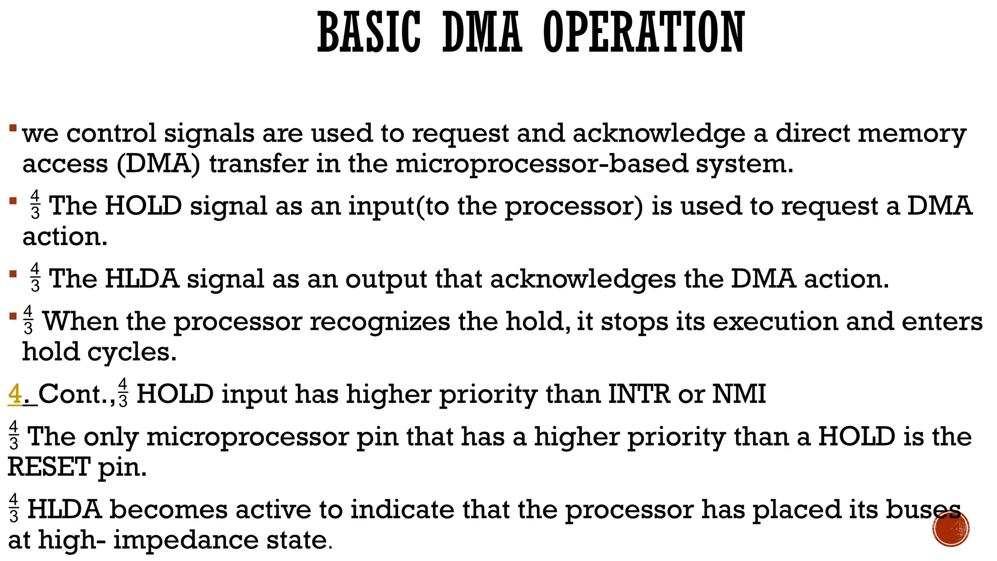 BASIC DMA OPERATION
we control signals are used to request and acknowledge a direct memory
access (DMA) transfer in the microprocessor-based system.
  The HOLD signal as an input(to the processor) is used to request a DMA
action.
  The HLDA signal as an output that acknowledges the DMA action.
 When the processor recognizes the hold, it stops its execution and enters
hold cycles.
4. Cont., HOLD input has higher priority than INTR or NMI

 The only microprocessor pin that has a higher priority than a HOLD is the
RESET pin.
 HLDA becomes active to indicate that the processor has placed its buses
at high- impedance state.
 
