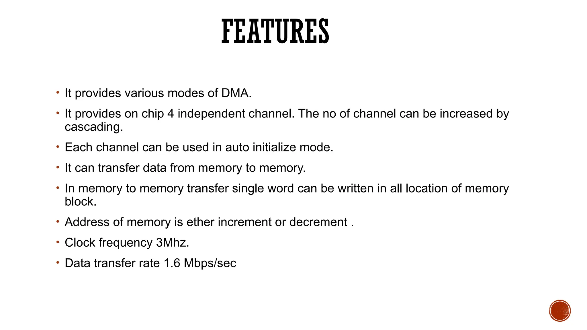 FEATURES
• It provides various modes of DMA.
• It provides on chip 4 independent channel. The no of channel can be increased by
cascading.
• Each channel can be used in auto initialize mode.
• It can transfer data from memory to memory.
• In memory to memory transfer single word can be written in all location of memory
block.
• Address of memory is ether increment or decrement .
• Clock frequency 3Mhz.
• Data transfer rate 1.6 Mbps/sec
 