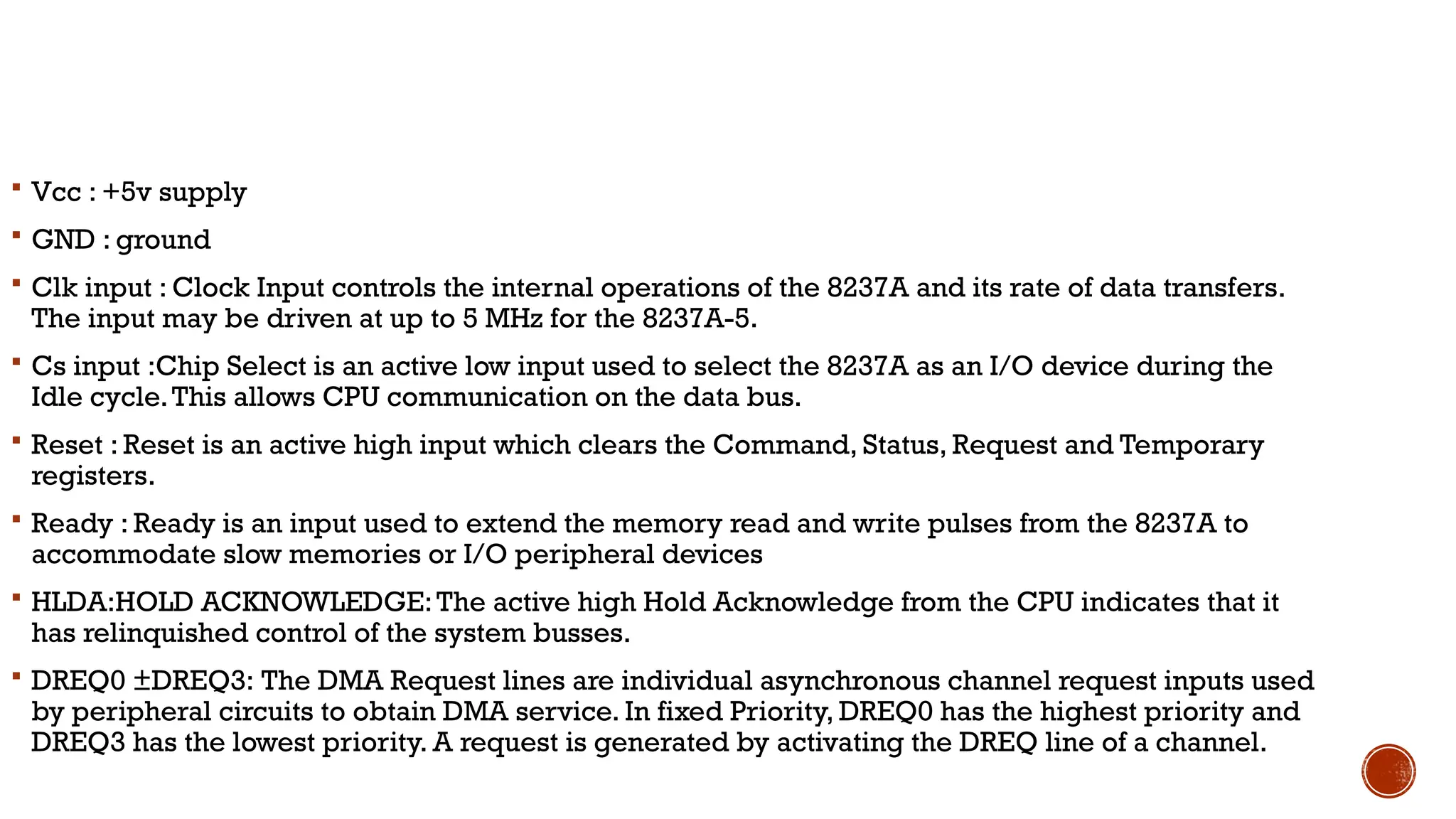  Vcc : +5v supply
 GND : ground
 Clk input : Clock Input controls the internal operations of the 8237A and its rate of data transfers.
The input may be driven at up to 5 MHz for the 8237A-5.
 Cs input :Chip Select is an active low input used to select the 8237A as an I/O device during the
Idle cycle.This allows CPU communication on the data bus.
 Reset : Reset is an active high input which clears the Command, Status, Request and Temporary
registers.
 Ready : Ready is an input used to extend the memory read and write pulses from the 8237A to
accommodate slow memories or I/O peripheral devices
 HLDA:HOLD ACKNOWLEDGE:The active high Hold Acknowledge from the CPU indicates that it
has relinquished control of the system busses.
 DREQ0 ±DREQ3: The DMA Request lines are individual asynchronous channel request inputs used
by peripheral circuits to obtain DMA service. In fixed Priority, DREQ0 has the highest priority and
DREQ3 has the lowest priority. A request is generated by activating the DREQ line of a channel.
 
