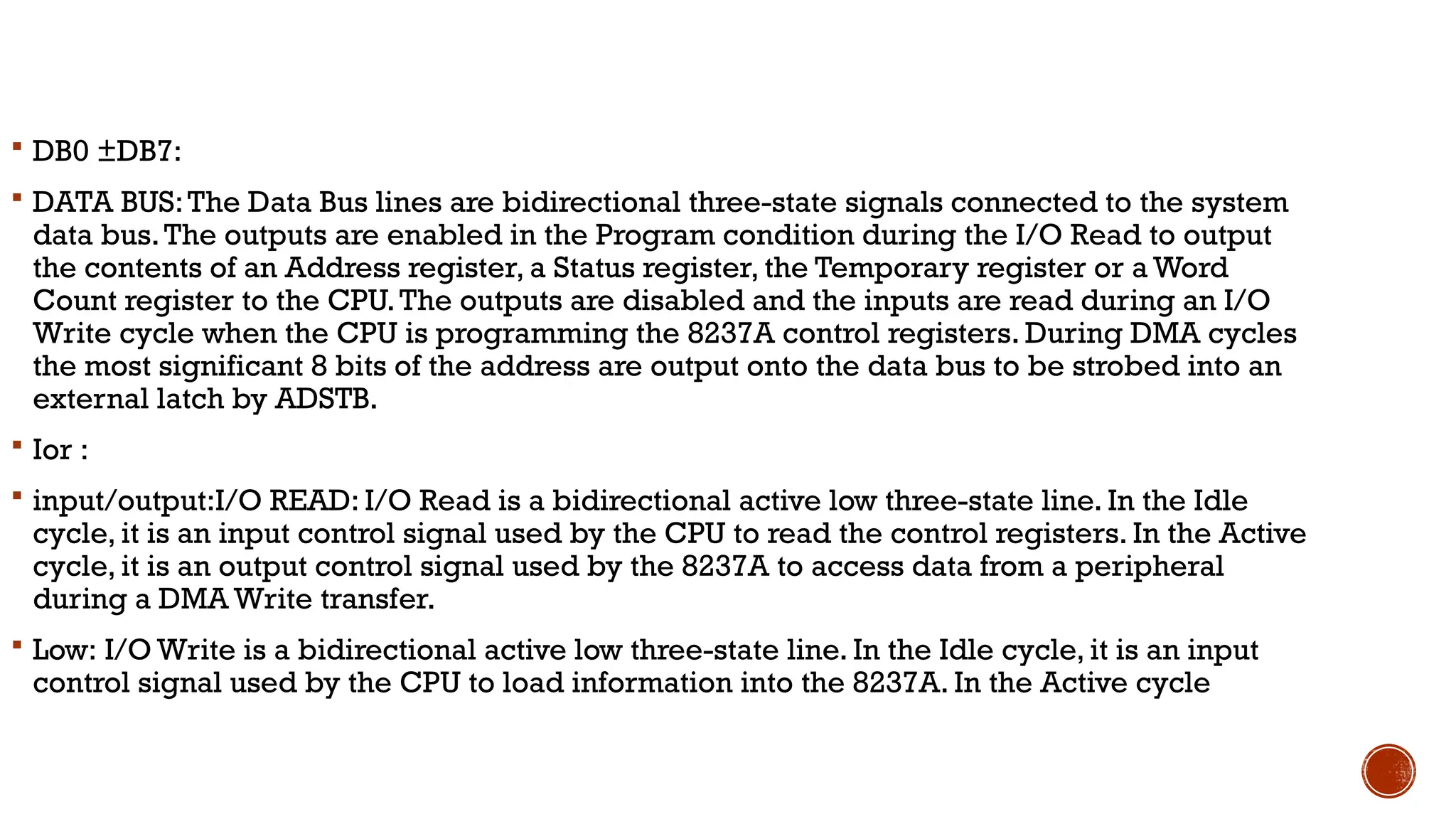  DB0 ±DB7:
 DATA BUS:The Data Bus lines are bidirectional three-state signals connected to the system
data bus.The outputs are enabled in the Program condition during the I/O Read to output
the contents of an Address register, a Status register, the Temporary register or a Word
Count register to the CPU.The outputs are disabled and the inputs are read during an I/O
Write cycle when the CPU is programming the 8237A control registers. During DMA cycles
the most significant 8 bits of the address are output onto the data bus to be strobed into an
external latch by ADSTB.
 Ior :
 input/output:I/O READ: I/O Read is a bidirectional active low three-state line. In the Idle
cycle, it is an input control signal used by the CPU to read the control registers. In the Active
cycle, it is an output control signal used by the 8237A to access data from a peripheral
during a DMA Write transfer.
 Low: I/O Write is a bidirectional active low three-state line. In the Idle cycle, it is an input
control signal used by the CPU to load information into the 8237A. In the Active cycle
 