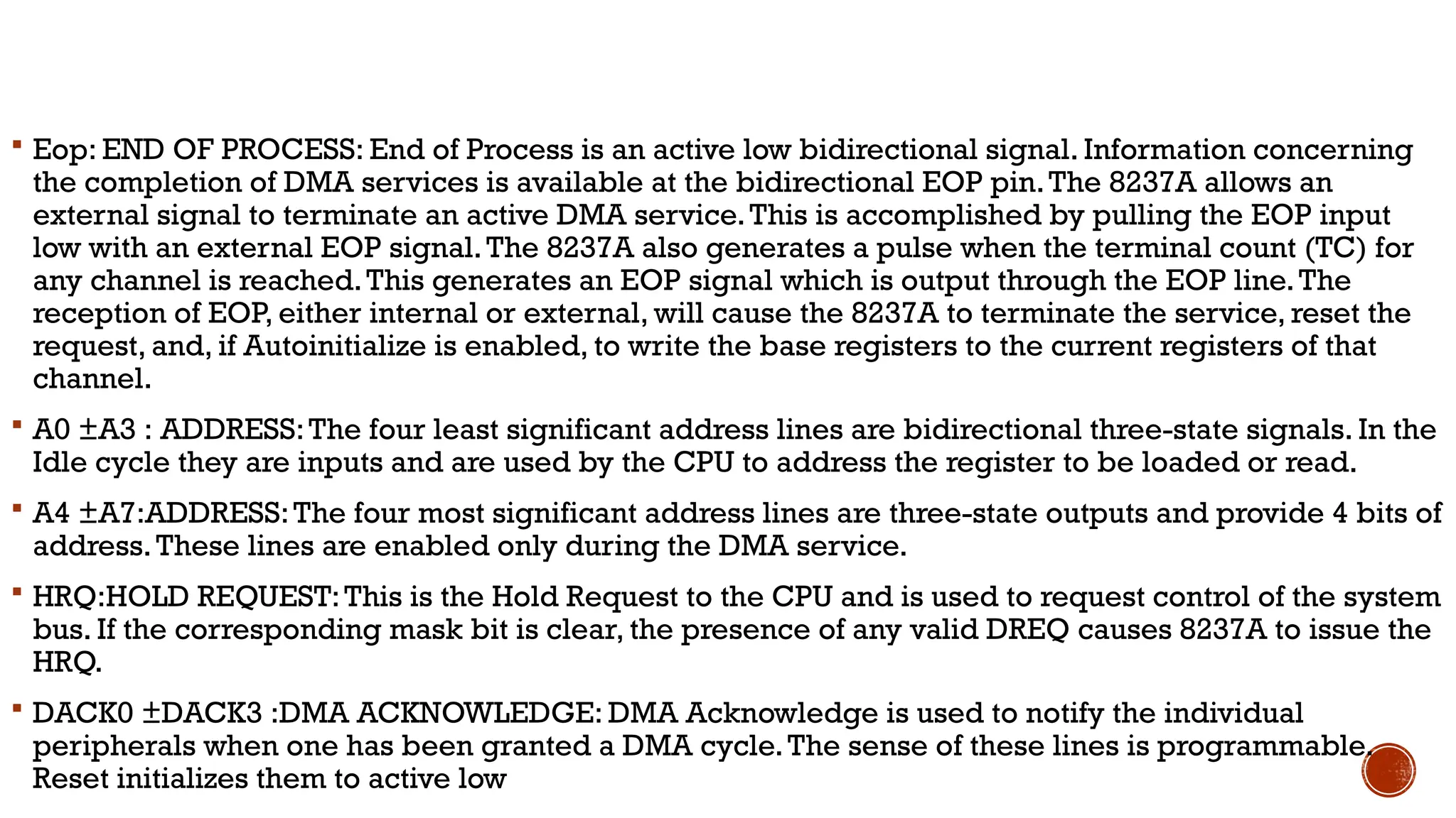  Eop: END OF PROCESS: End of Process is an active low bidirectional signal. Information concerning
the completion of DMA services is available at the bidirectional EOP pin.The 8237A allows an
external signal to terminate an active DMA service.This is accomplished by pulling the EOP input
low with an external EOP signal.The 8237A also generates a pulse when the terminal count (TC) for
any channel is reached.This generates an EOP signal which is output through the EOP line.The
reception of EOP, either internal or external, will cause the 8237A to terminate the service, reset the
request, and, if Autoinitialize is enabled, to write the base registers to the current registers of that
channel.
 A0 ±A3 : ADDRESS:The four least significant address lines are bidirectional three-state signals. In the
Idle cycle they are inputs and are used by the CPU to address the register to be loaded or read.
 A4 ±A7:ADDRESS:The four most significant address lines are three-state outputs and provide 4 bits of
address.These lines are enabled only during the DMA service.
 HRQ:HOLD REQUEST:This is the Hold Request to the CPU and is used to request control of the system
bus. If the corresponding mask bit is clear, the presence of any valid DREQ causes 8237A to issue the
HRQ.
 DACK0 ±DACK3 :DMA ACKNOWLEDGE: DMA Acknowledge is used to notify the individual
peripherals when one has been granted a DMA cycle.The sense of these lines is programmable.
Reset initializes them to active low
 