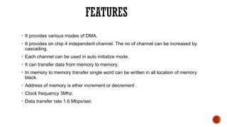 FEATURES
• It provides various modes of DMA.
• It provides on chip 4 independent channel. The no of channel can be increased by
cascading.
• Each channel can be used in auto initialize mode.
• It can transfer data from memory to memory.
• In memory to memory transfer single word can be written in all location of memory
block.
• Address of memory is ether increment or decrement .
• Clock frequency 3Mhz.
• Data transfer rate 1.6 Mbps/sec
 